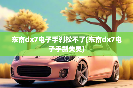 东南dx7电子手刹松不了(东南dx7电子手刹失灵)