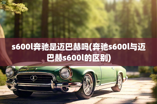 s600l奔驰是迈巴赫吗(奔驰s600l与迈巴赫s600l的区别)