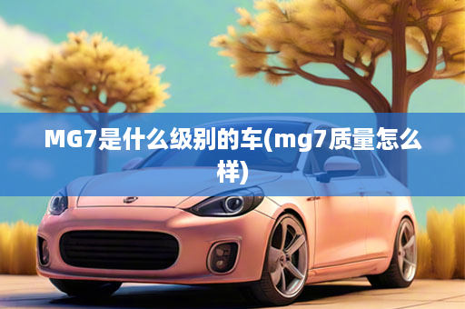 MG7是什么级别的车(mg7质量怎么样)