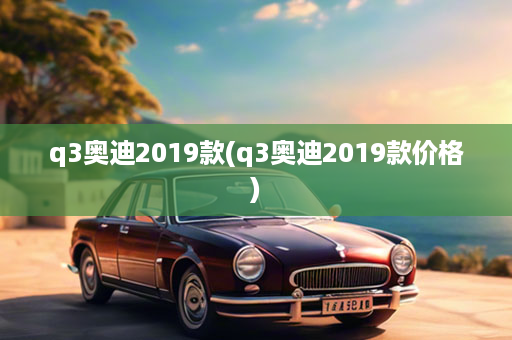 q3奥迪2019款(q3奥迪2019款价格)