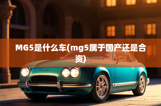 MG5是什么车(mg5属于国产还是合资)