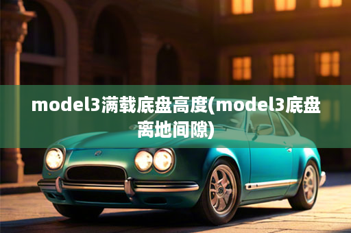 model3满载底盘高度(model3底盘离地间隙)