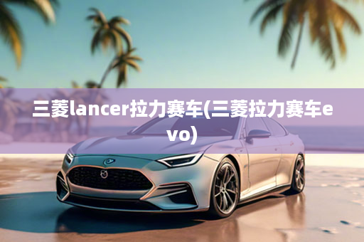 三菱lancer拉力赛车(三菱拉力赛车evo)