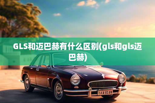 GLS和迈巴赫有什么区别(gls和gls迈巴赫)