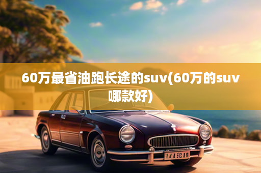 60万最省油跑长途的suv(60万的suv哪款好)