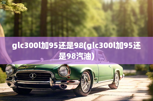 glc300l加95还是98(glc300l加95还是98汽油)