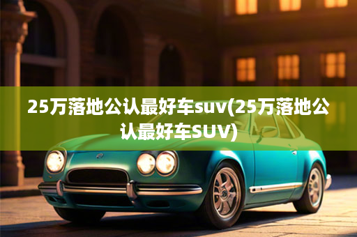 25万落地公认最好车suv(25万落地公认最好车SUV)