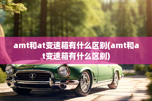 amt和at变速箱有什么区别(amt和at变速箱有什么区别)