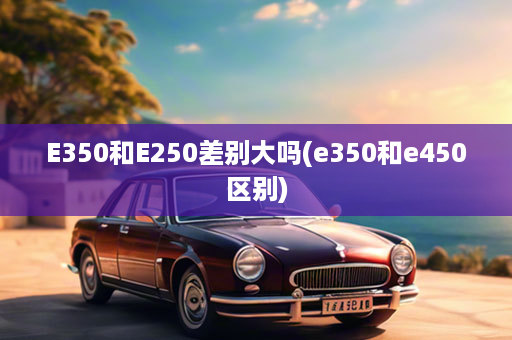 E350和E250差别大吗(e350和e450区别)