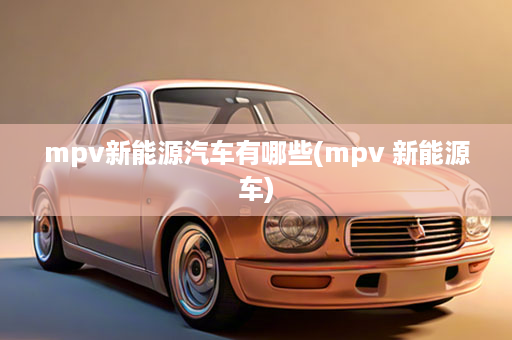 mpv新能源汽车有哪些(mpv 新能源车)