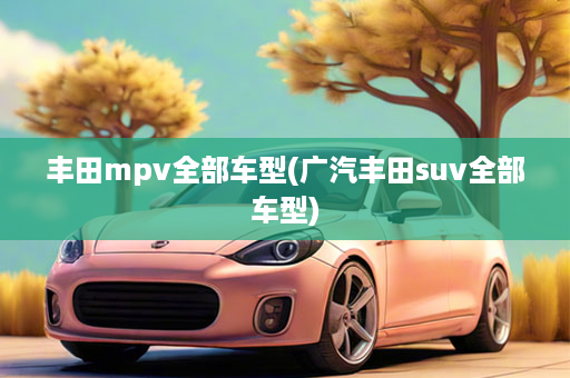 丰田mpv全部车型(广汽丰田suv全部车型)