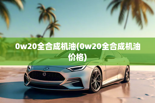 0w20全合成机油(0w20全合成机油价格)