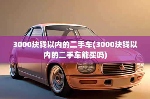 3000块钱以内的二手车(3000块钱以内的二手车能买吗)