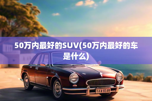 50万内最好的SUV(50万内最好的车是什么)