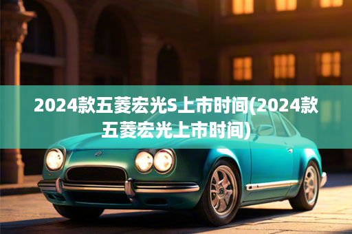 2024款五菱宏光S上市时间(2024款五菱宏光上市时间)