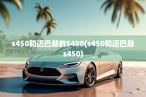 s450和迈巴赫的S480(s450和迈巴赫s450)