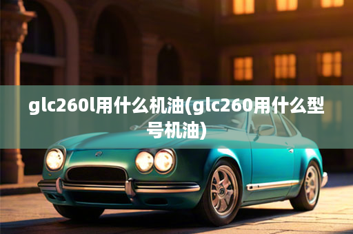 glc260l用什么机油(glc260用什么型号机油)