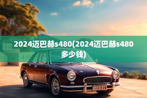 2024迈巴赫s480(2024迈巴赫s480多少钱)