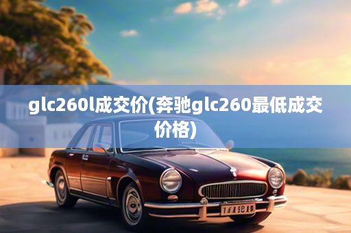 glc260l成交价(奔驰glc260最低成交价格)