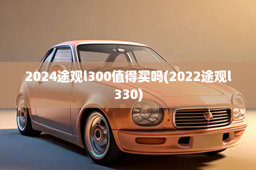 2024途观l300值得买吗(2022途观l330)