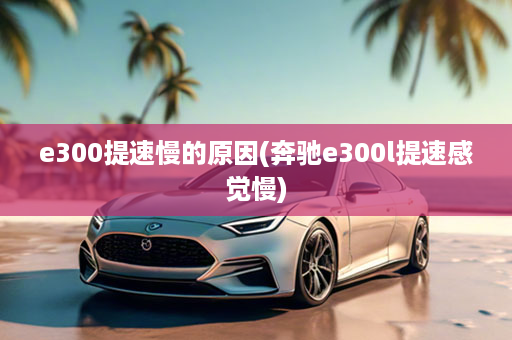 e300提速慢的原因(奔驰e300l提速感觉慢)