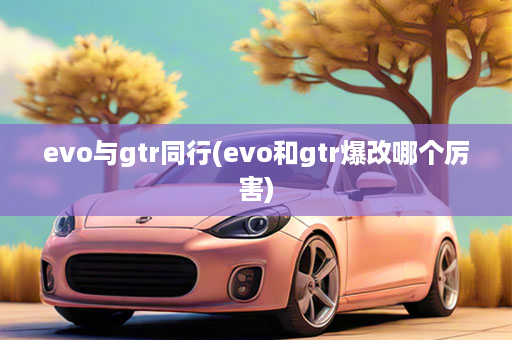 evo与gtr同行(evo和gtr爆改哪个厉害)