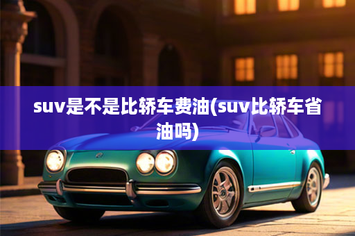 suv是不是比轿车费油(suv比轿车省油吗)