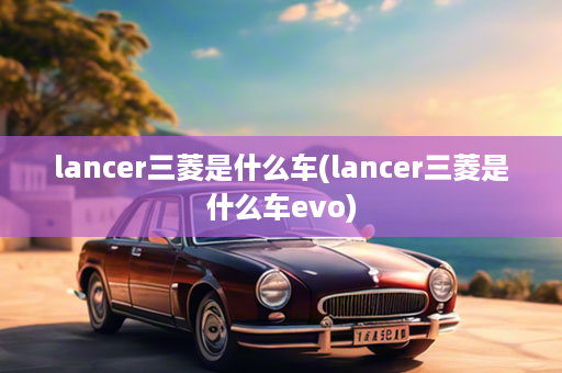 lancer三菱是什么车(lancer三菱是什么车evo)