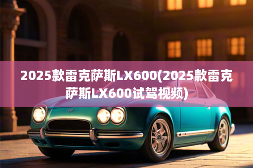 2025款雷克萨斯LX600(2025款雷克萨斯LX600试驾视频)