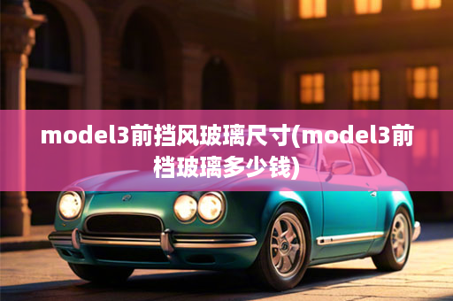 model3前挡风玻璃尺寸(model3前档玻璃多少钱)