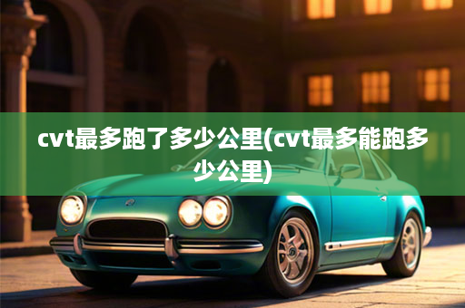 cvt最多跑了多少公里(cvt最多能跑多少公里)