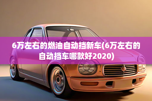 6万左右的燃油自动挡新车(6万左右的自动挡车哪款好2020)