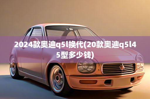 2024款奥迪q5l换代(20款奥迪q5l45型多少钱)