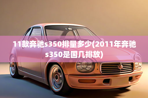 11款奔驰s350排量多少(2011年奔驰s350是国几排放)