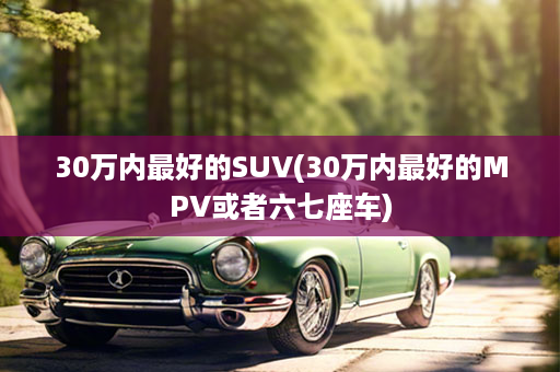 30万内最好的SUV(30万内最好的MPV或者六七座车)