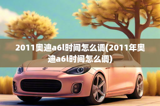 2011奥迪a6l时间怎么调(2011年奥迪a6l时间怎么调)