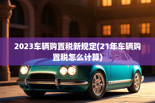 2023车辆购置税新规定(21年车辆购置税怎么计算)