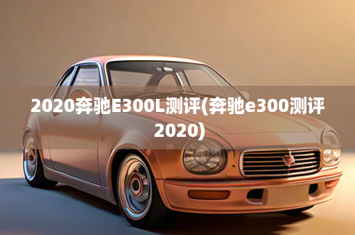 2020奔驰E300L测评(奔驰e300测评 2020)