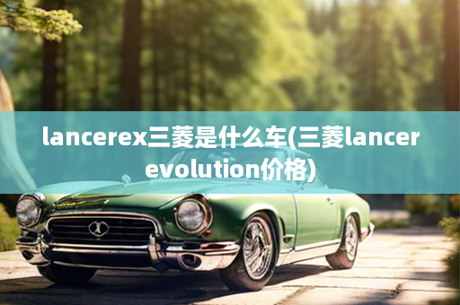 lancerex三菱是什么车(三菱lancerevolution价格)