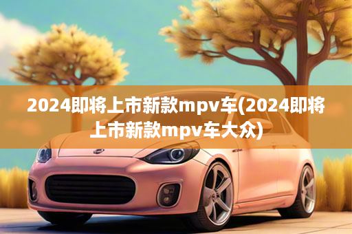 2024即将上市新款mpv车(2024即将上市新款mpv车大众)