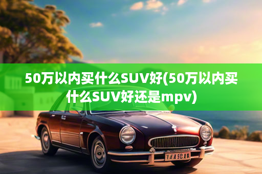 50万以内买什么SUV好(50万以内买什么SUV好还是mpv)