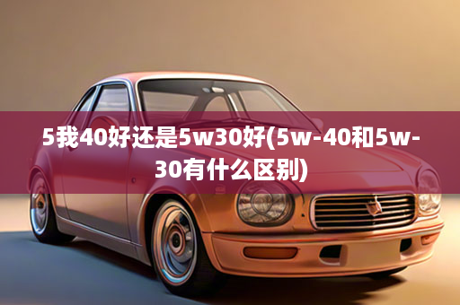 5我40好还是5w30好(5w-40和5w-30有什么区别)