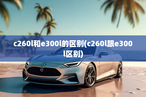 c260l和e300l的区别(c260l跟e300l区别)