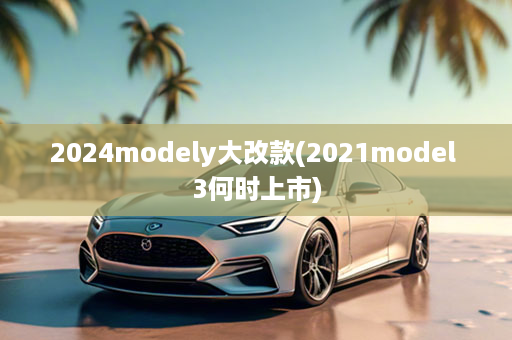 2024modely大改款(2021model 3何时上市)