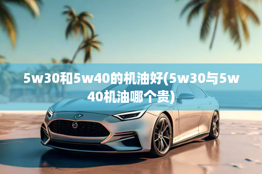 5w30和5w40的机油好(5w30与5w40机油哪个贵)