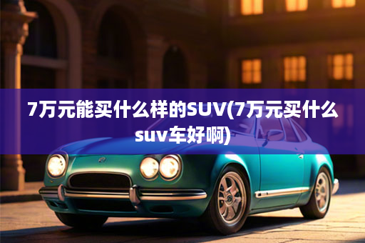 7万元能买什么样的SUV(7万元买什么suv车好啊)