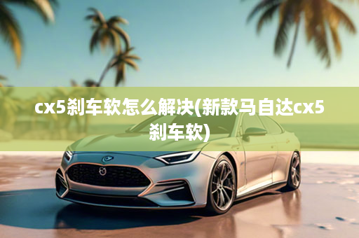 cx5刹车软怎么解决(新款马自达cx5刹车软)