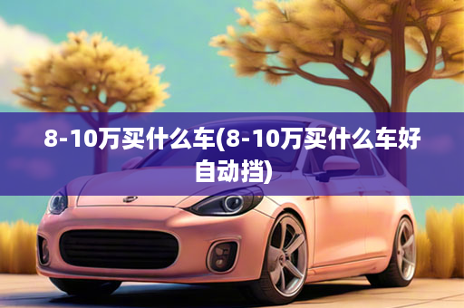 8-10万买什么车(8-10万买什么车好自动挡)