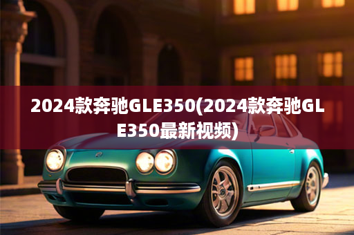 2024款奔驰GLE350(2024款奔驰GLE350最新视频)