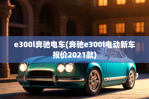 e300l奔驰电车(奔驰e300l电动新车报价2021款)